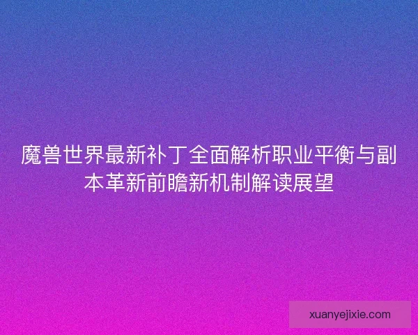 魔兽世界最新补丁全面解析职业平衡与副本革新前瞻新机制解读展望