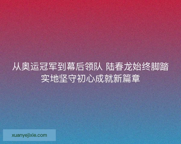 从奥运冠军到幕后领队 陆春龙始终脚踏实地坚守初心成就新篇章